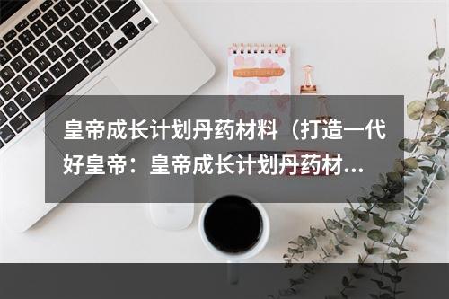 皇帝成长计划丹药材料（打造一代好皇帝：皇帝成长计划丹药材料）