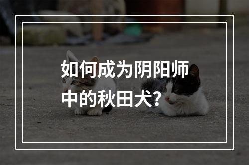 如何成为阴阳师中的秋田犬？