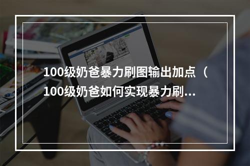 100级奶爸暴力刷图输出加点（100级奶爸如何实现暴力刷图，优化输出加点）