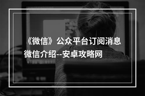 《微信》公众平台订阅消息微信介绍--安卓攻略网