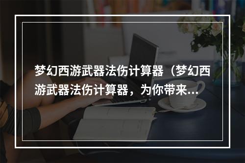 梦幻西游武器法伤计算器（梦幻西游武器法伤计算器，为你带来最真实的伤害计算！）