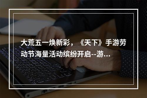 大荒五一焕新彩，《天下》手游劳动节海量活动缤纷开启--游戏攻略网