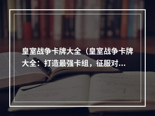 皇室战争卡牌大全（皇室战争卡牌大全：打造最强卡组，征服对手！）