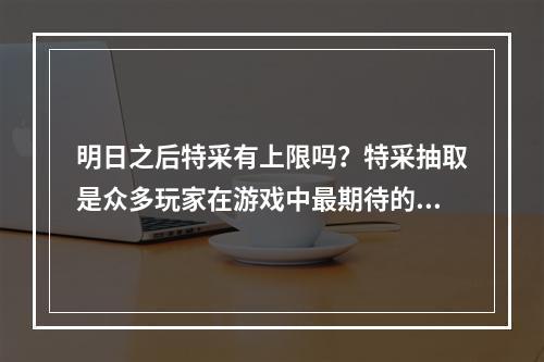 明日之后特采有上限吗？特采抽取是众多玩家在游戏中最期待的一件事，那么它是否有上限呢？接下来，我们就一