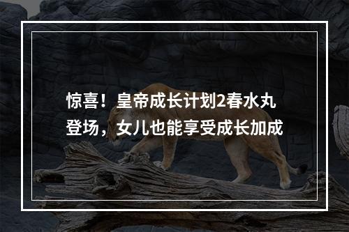 惊喜！皇帝成长计划2春水丸登场，女儿也能享受成长加成