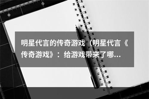 明星代言的传奇游戏（明星代言《传奇游戏》：给游戏带来了哪些改变？）