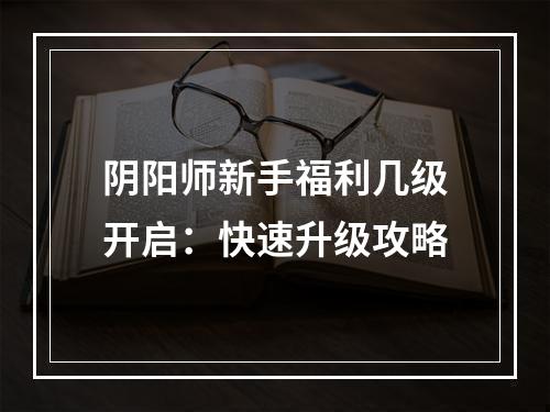 阴阳师新手福利几级开启：快速升级攻略