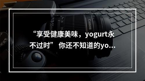 “享受健康美味，yogurt永不过时” 你还不知道的yogurt知识