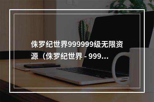 侏罗纪世界999999级无限资源（侏罗纪世界 - 999999级无限资源攻略）