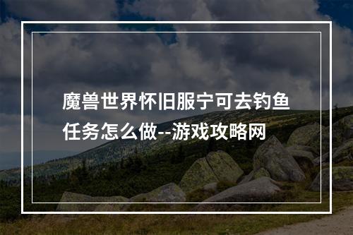 魔兽世界怀旧服宁可去钓鱼任务怎么做--游戏攻略网