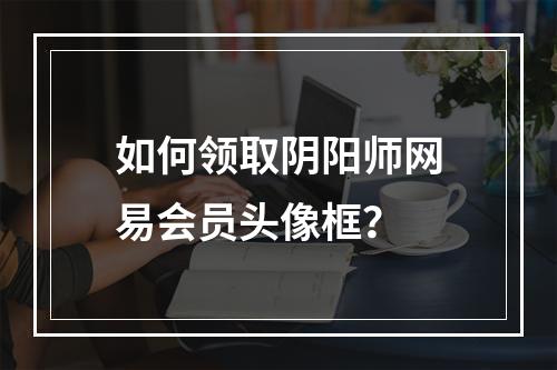 如何领取阴阳师网易会员头像框？