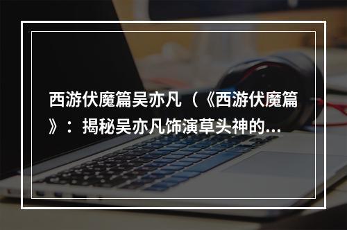 西游伏魔篇吴亦凡（《西游伏魔篇》：揭秘吴亦凡饰演草头神的绝技）