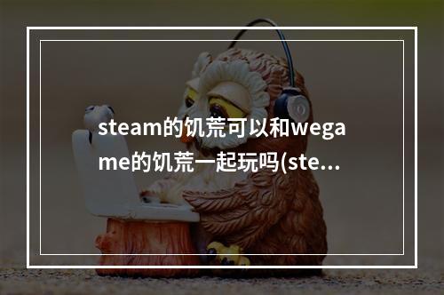 steam的饥荒可以和wegame的饥荒一起玩吗(steam上的饥荒可以和wegame上的饥荒一起玩吗)