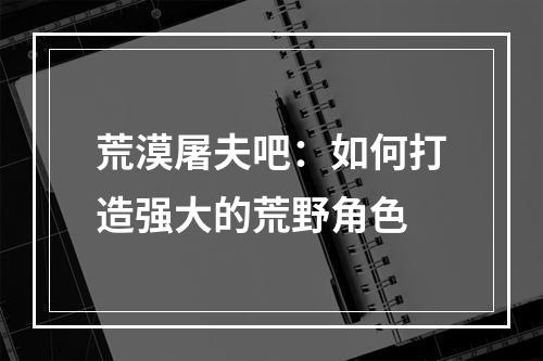 荒漠屠夫吧：如何打造强大的荒野角色