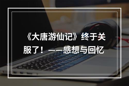 《大唐游仙记》终于关服了！——感想与回忆