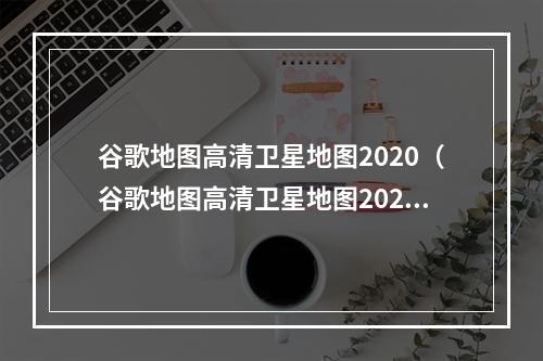 谷歌地图高清卫星地图2020（谷歌地图高清卫星地图2020 全球探索新高度）