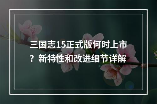 三国志15正式版何时上市？新特性和改进细节详解