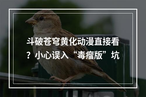 斗破苍穹黄化动漫直接看？小心误入“毒瘤版”坑