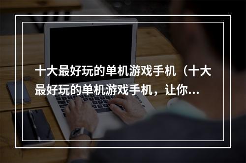 十大最好玩的单机游戏手机（十大最好玩的单机游戏手机，让你不再无聊闲逛！）