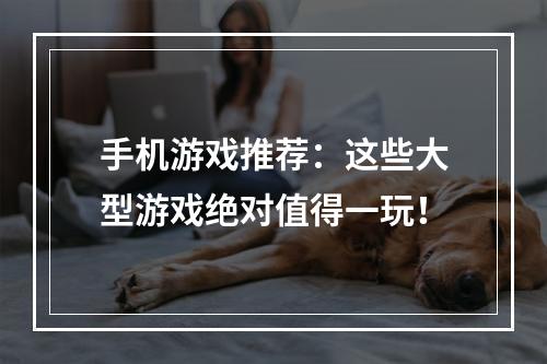 手机游戏推荐：这些大型游戏绝对值得一玩！