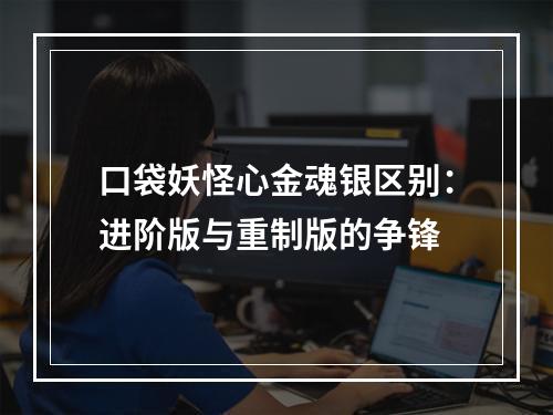 口袋妖怪心金魂银区别：进阶版与重制版的争锋