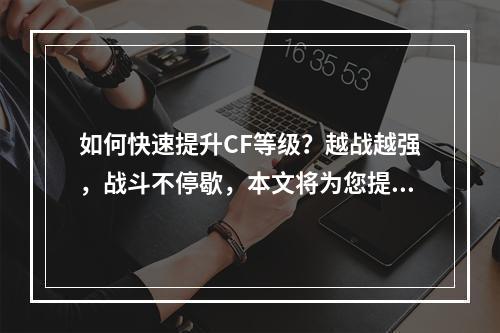 如何快速提升CF等级？越战越强，战斗不停歇，本文将为您提供最新最全的CF等级提升攻略。