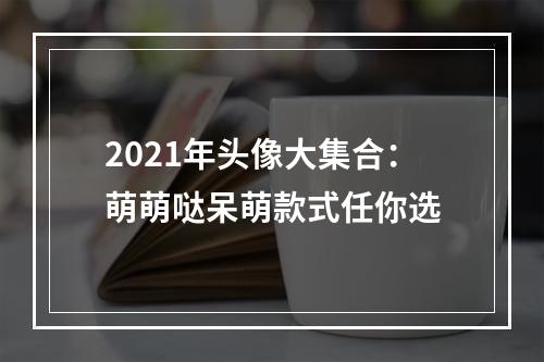 2021年头像大集合：萌萌哒呆萌款式任你选