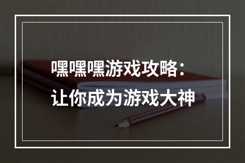 嘿嘿嘿游戏攻略：让你成为游戏大神