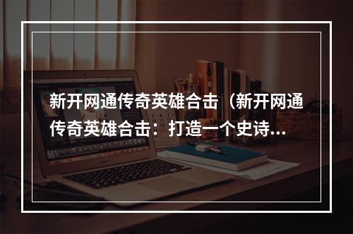 新开网通传奇英雄合击（新开网通传奇英雄合击：打造一个史诗般的游戏冒险！）