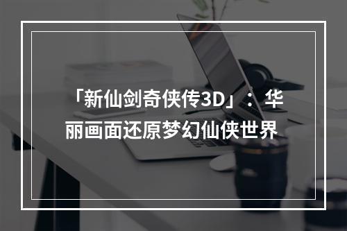 「新仙剑奇侠传3D」：华丽画面还原梦幻仙侠世界