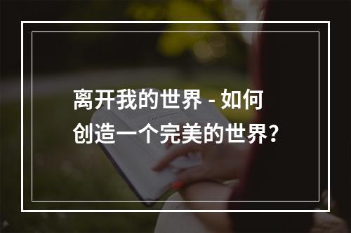 离开我的世界 - 如何创造一个完美的世界？