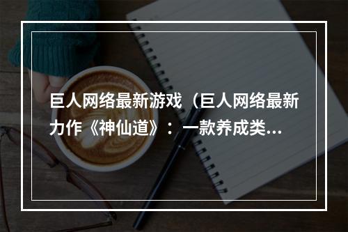 巨人网络最新游戏（巨人网络最新力作《神仙道》：一款养成类仙侠网游）