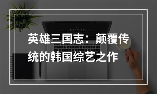 英雄三国志：颠覆传统的韩国综艺之作