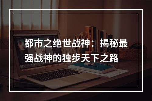 都市之绝世战神：揭秘最强战神的独步天下之路