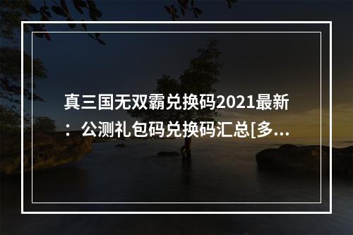 真三国无双霸兑换码2021最新：公测礼包码兑换码汇总[多图]--游戏攻略网