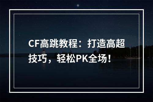 CF高跳教程：打造高超技巧，轻松PK全场！