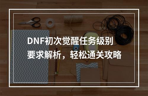 DNF初次觉醒任务级别要求解析，轻松通关攻略