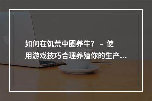 如何在饥荒中圈养牛？ –  使用游戏技巧合理养殖你的生产力