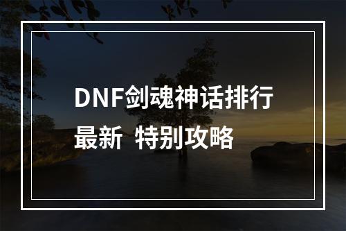 DNF剑魂神话排行最新  特别攻略