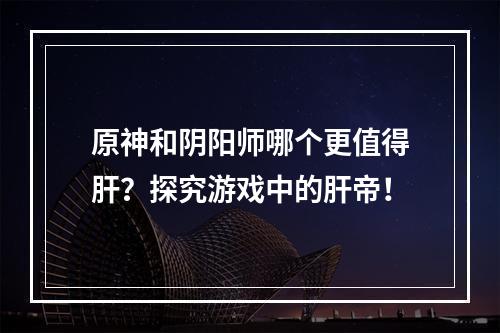 原神和阴阳师哪个更值得肝？探究游戏中的肝帝！