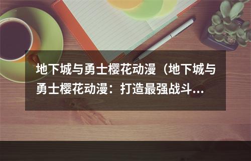 地下城与勇士樱花动漫（地下城与勇士樱花动漫：打造最强战斗力游戏攻略）