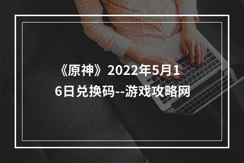 《原神》2022年5月16日兑换码--游戏攻略网