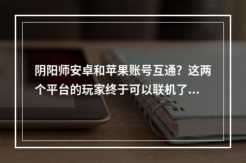 阴阳师安卓和苹果账号互通？这两个平台的玩家终于可以联机了吗？