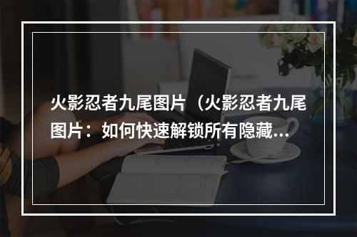 火影忍者九尾图片（火影忍者九尾图片：如何快速解锁所有隐藏图鉴）