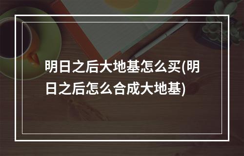 明日之后大地基怎么买(明日之后怎么合成大地基)