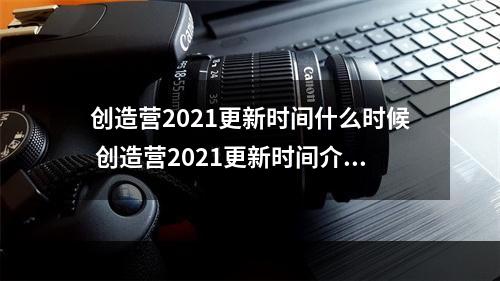 创造营2021更新时间什么时候 创造营2021更新时间介绍--安卓攻略网