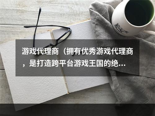 游戏代理商（拥有优秀游戏代理商，是打造跨平台游戏王国的绝佳抓手）