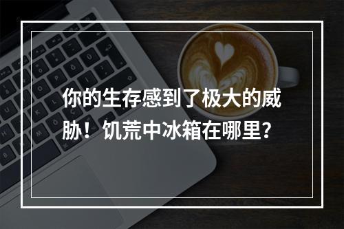 你的生存感到了极大的威胁！饥荒中冰箱在哪里？