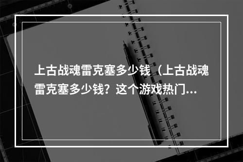 上古战魂雷克塞多少钱（上古战魂雷克塞多少钱？这个游戏热门度很高，相信很多小伙伴都想知道雷克塞的价格。