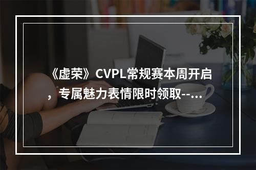 《虚荣》CVPL常规赛本周开启，专属魅力表情限时领取--游戏攻略网